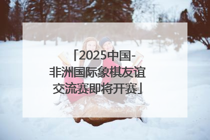 2025中国-非洲国际象棋友谊交流赛即将开赛
